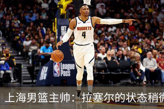 上海男篮主帅：拉塞尔的状态稍微差点 但会给他时间 态度非常好