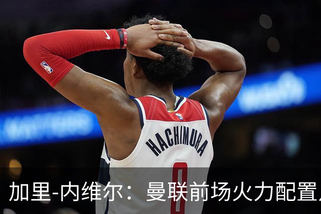 加里-内维尔：曼联前场火力配置足够，看好2-1战胜利兹联