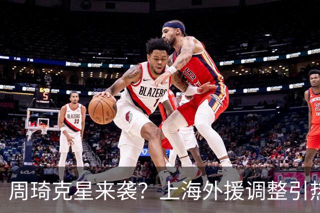 周琦克星来袭？上海外援调整引热议，战术适配远比名气更重要