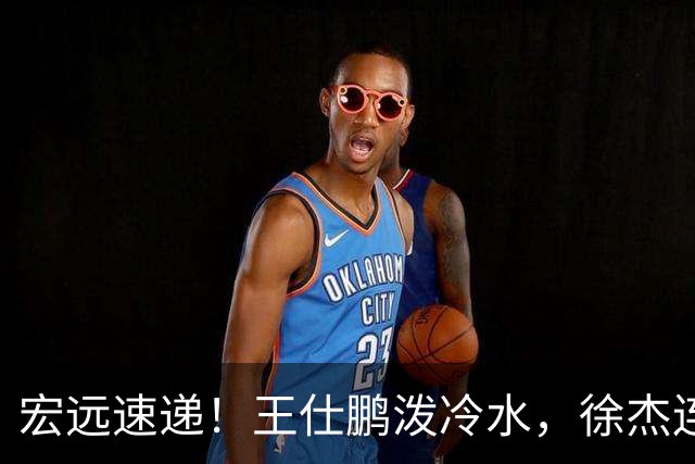 宏远速递！王仕鹏泼冷水，徐杰连怼球迷，胡明轩CBA第一人！