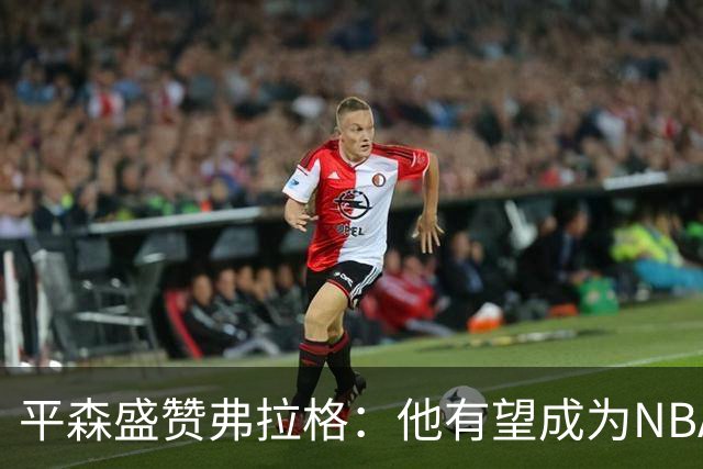 平森盛赞弗拉格：他有望成为NBA未来门面 这小子与众不同
