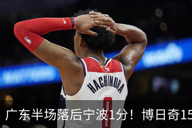 广东半场落后宁波1分！博日奇15+4，胡明轩8分5助，徐杰高烧缺阵