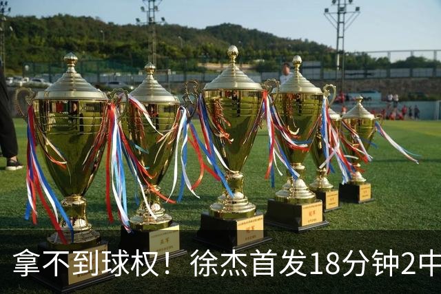 拿不到球权！徐杰首发18分钟2中2仅拿到6分1助攻