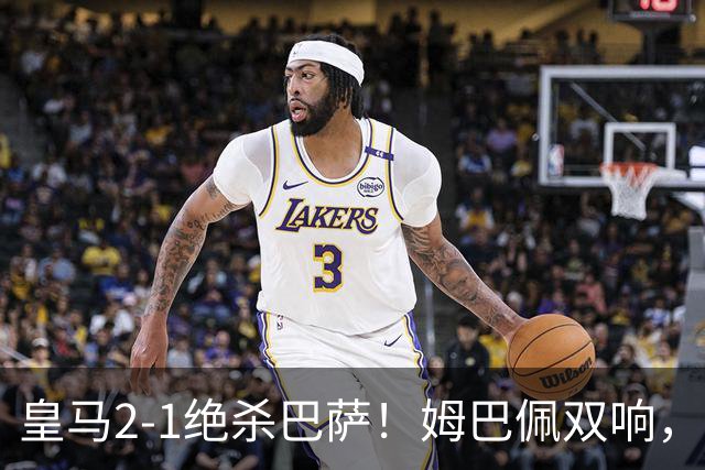 皇马2-1绝杀巴萨！姆巴佩双响，维尼修斯社媒庆祝，发4个表情引争议