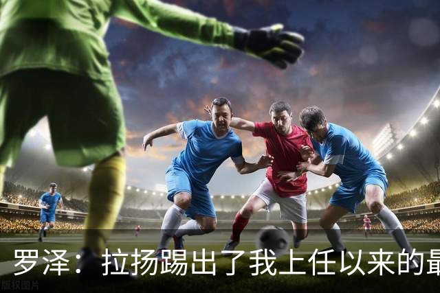 罗泽：拉扬踢出了我上任以来的最佳表现，要继续保持这种状态