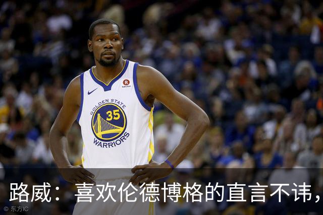 路威：喜欢伦德博格的直言不讳，NBA需要这样真实的球员